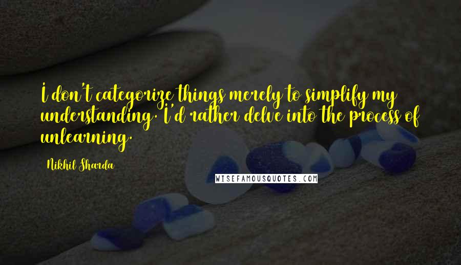 Nikhil Sharda Quotes: I don't categorize things merely to simplify my understanding. I'd rather delve into the process of unlearning.