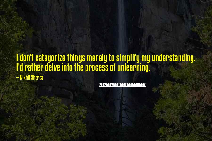 Nikhil Sharda Quotes: I don't categorize things merely to simplify my understanding. I'd rather delve into the process of unlearning.