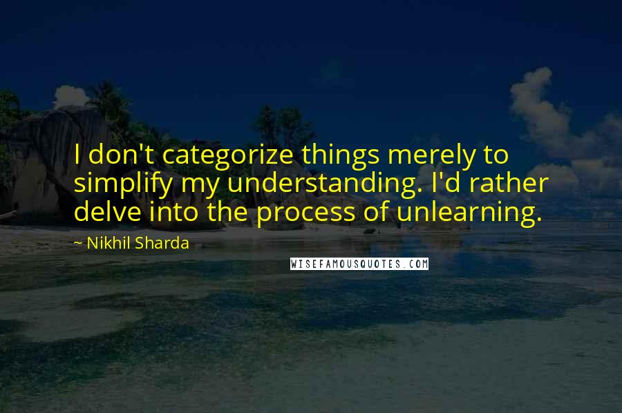 Nikhil Sharda Quotes: I don't categorize things merely to simplify my understanding. I'd rather delve into the process of unlearning.