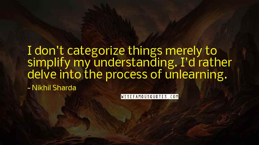 Nikhil Sharda Quotes: I don't categorize things merely to simplify my understanding. I'd rather delve into the process of unlearning.