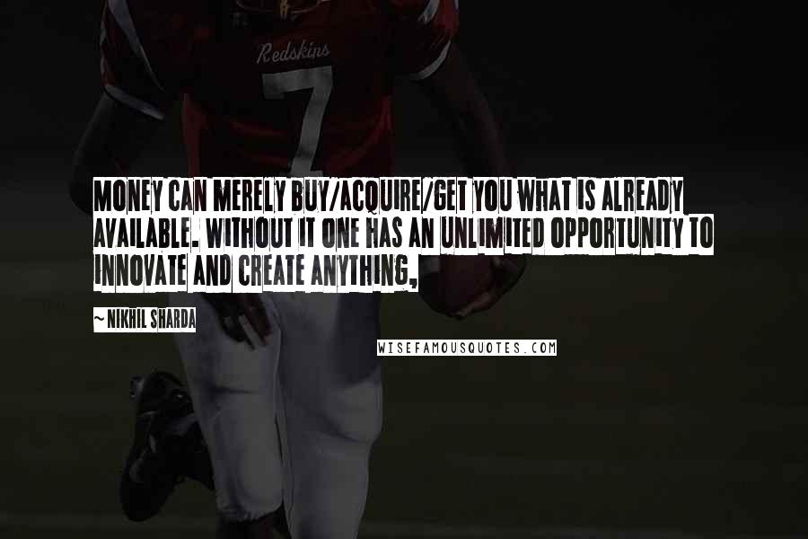 Nikhil Sharda Quotes: Money can merely buy/acquire/get you what is already available. Without it one has an unlimited opportunity to innovate and create anything,