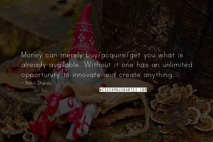 Nikhil Sharda Quotes: Money can merely buy/acquire/get you what is already available. Without it one has an unlimited opportunity to innovate and create anything,