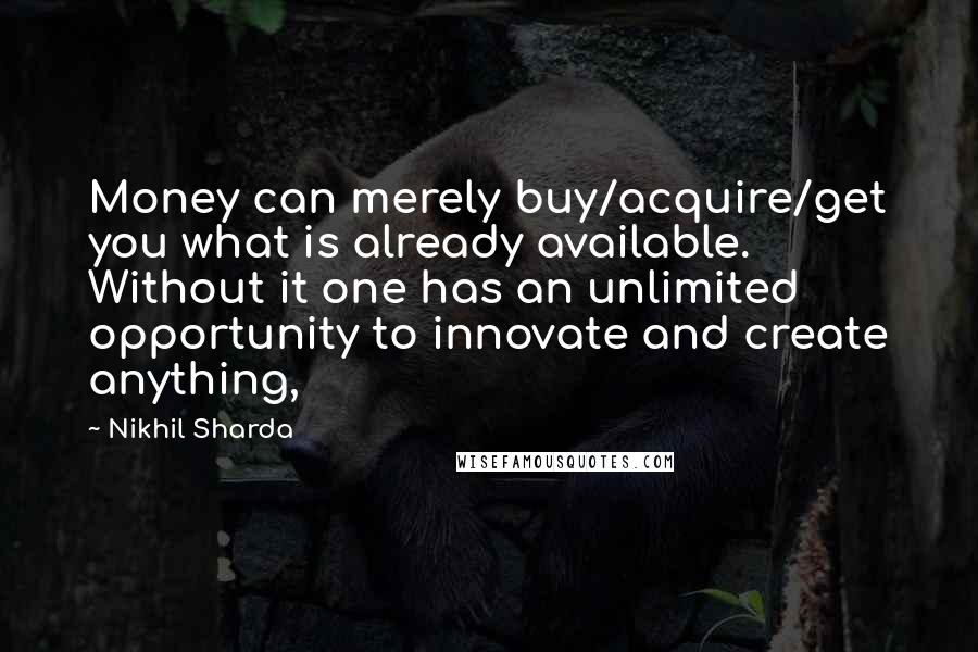 Nikhil Sharda Quotes: Money can merely buy/acquire/get you what is already available. Without it one has an unlimited opportunity to innovate and create anything,