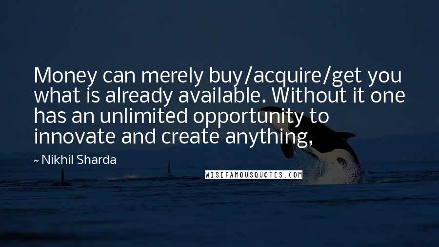 Nikhil Sharda Quotes: Money can merely buy/acquire/get you what is already available. Without it one has an unlimited opportunity to innovate and create anything,