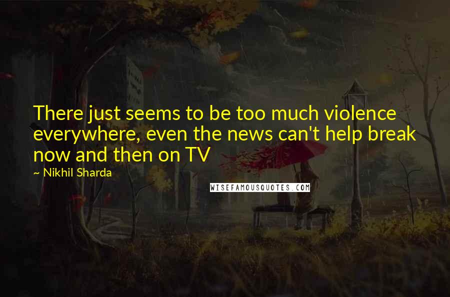 Nikhil Sharda Quotes: There just seems to be too much violence everywhere, even the news can't help break now and then on TV