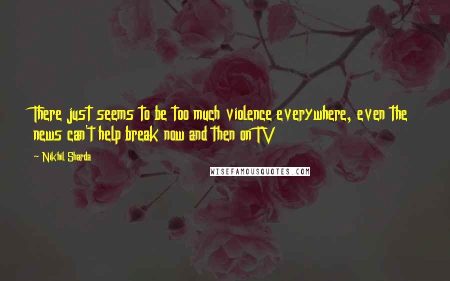 Nikhil Sharda Quotes: There just seems to be too much violence everywhere, even the news can't help break now and then on TV