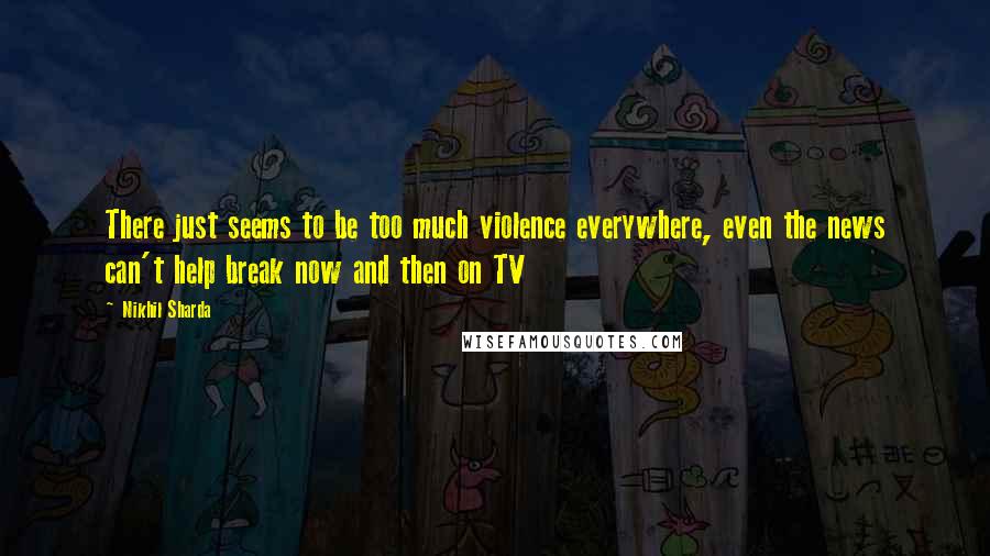 Nikhil Sharda Quotes: There just seems to be too much violence everywhere, even the news can't help break now and then on TV