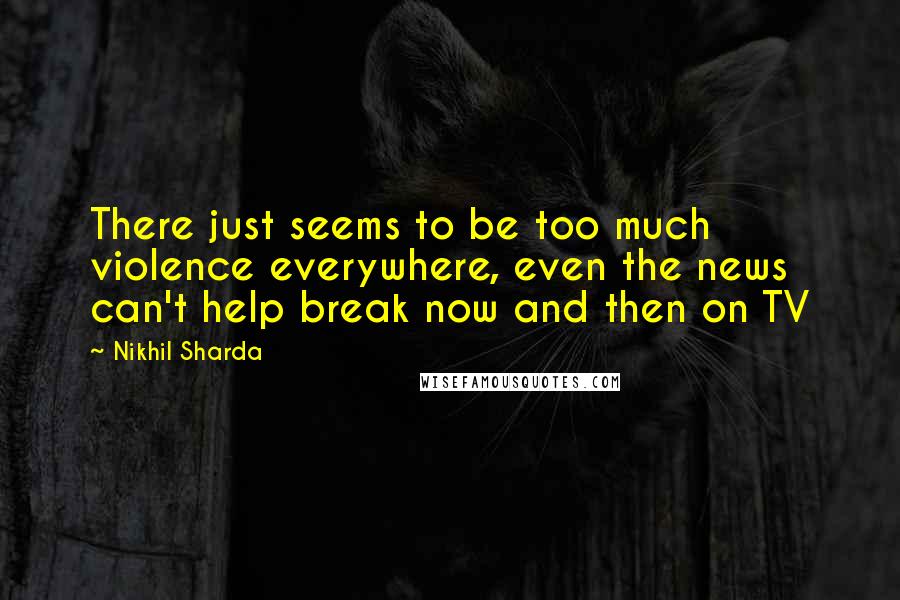 Nikhil Sharda Quotes: There just seems to be too much violence everywhere, even the news can't help break now and then on TV