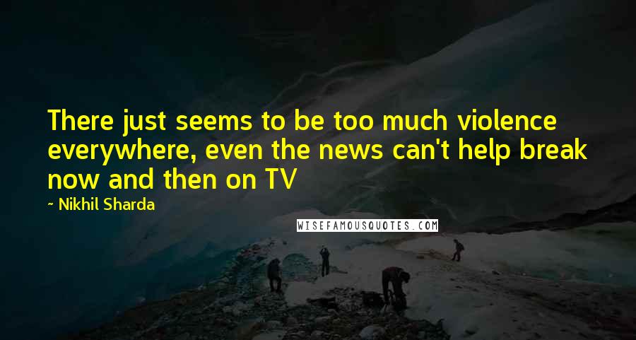 Nikhil Sharda Quotes: There just seems to be too much violence everywhere, even the news can't help break now and then on TV