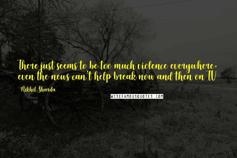 Nikhil Sharda Quotes: There just seems to be too much violence everywhere, even the news can't help break now and then on TV