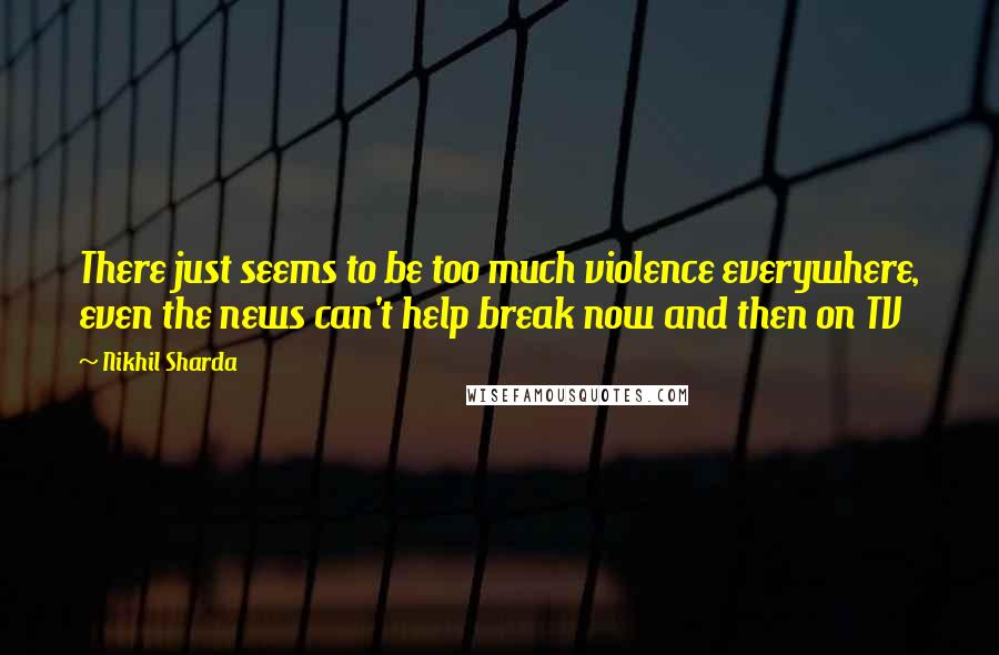 Nikhil Sharda Quotes: There just seems to be too much violence everywhere, even the news can't help break now and then on TV