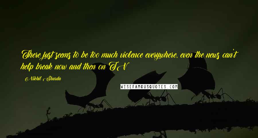 Nikhil Sharda Quotes: There just seems to be too much violence everywhere, even the news can't help break now and then on TV