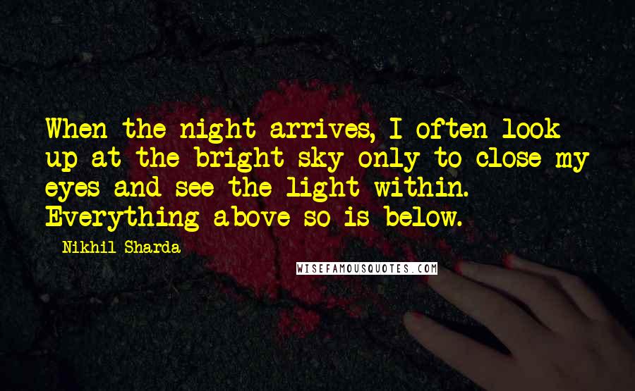 Nikhil Sharda Quotes: When the night arrives, I often look up at the bright sky only to close my eyes and see the light within. Everything above so is below.