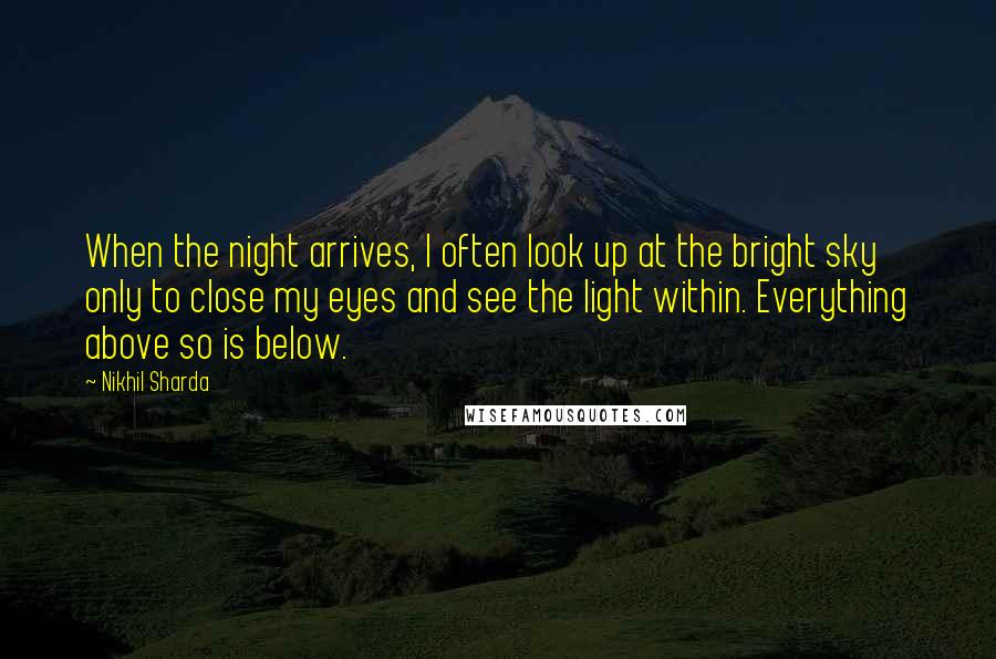 Nikhil Sharda Quotes: When the night arrives, I often look up at the bright sky only to close my eyes and see the light within. Everything above so is below.