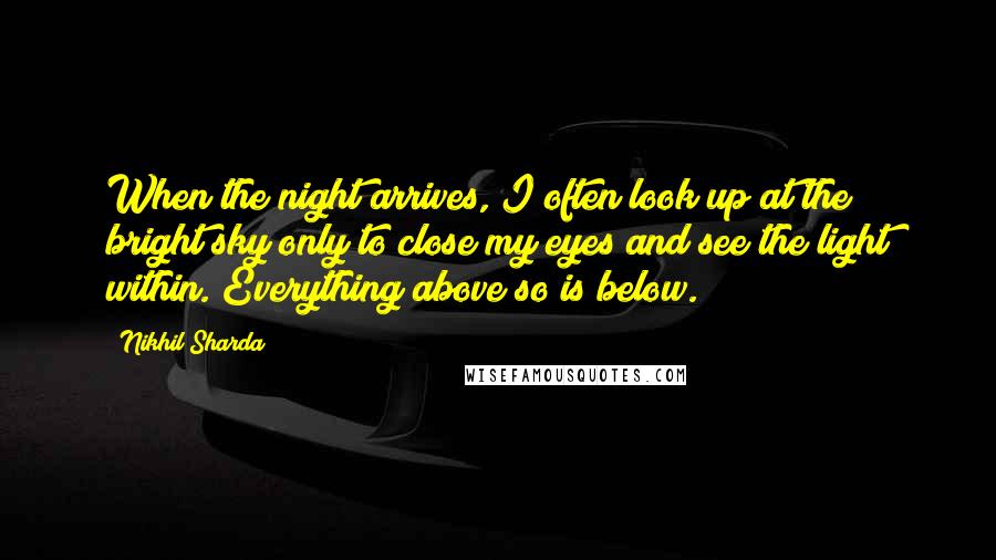 Nikhil Sharda Quotes: When the night arrives, I often look up at the bright sky only to close my eyes and see the light within. Everything above so is below.