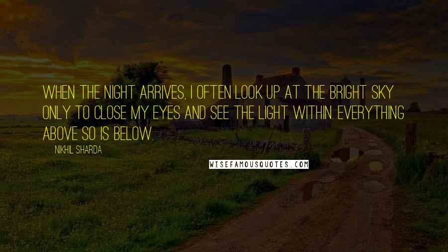 Nikhil Sharda Quotes: When the night arrives, I often look up at the bright sky only to close my eyes and see the light within. Everything above so is below.