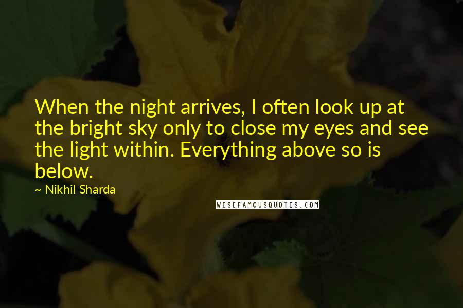 Nikhil Sharda Quotes: When the night arrives, I often look up at the bright sky only to close my eyes and see the light within. Everything above so is below.