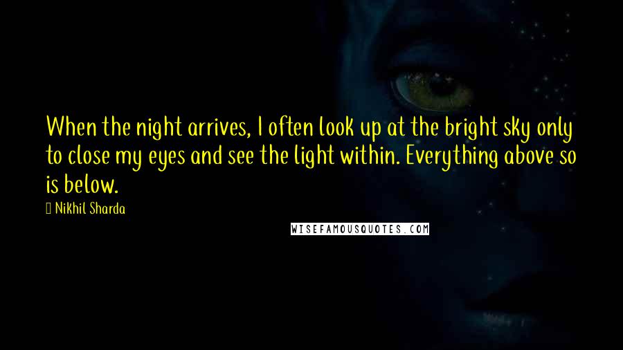 Nikhil Sharda Quotes: When the night arrives, I often look up at the bright sky only to close my eyes and see the light within. Everything above so is below.