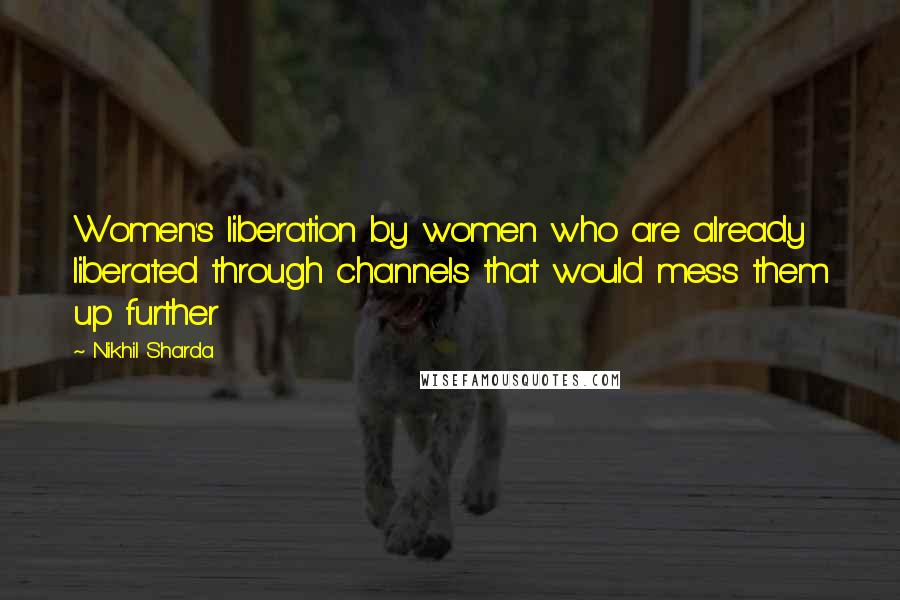 Nikhil Sharda Quotes: Women's liberation by women who are already liberated through channels that would mess them up further