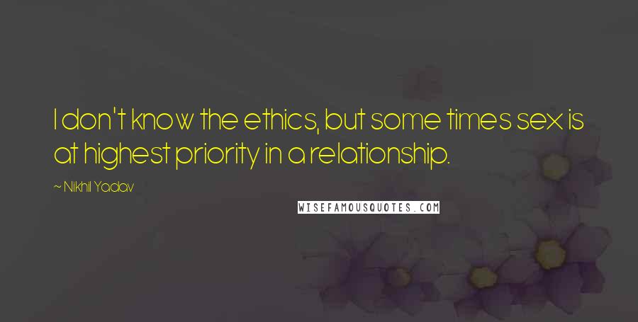 Nikhil Yadav Quotes: I don't know the ethics, but some times sex is at highest priority in a relationship.