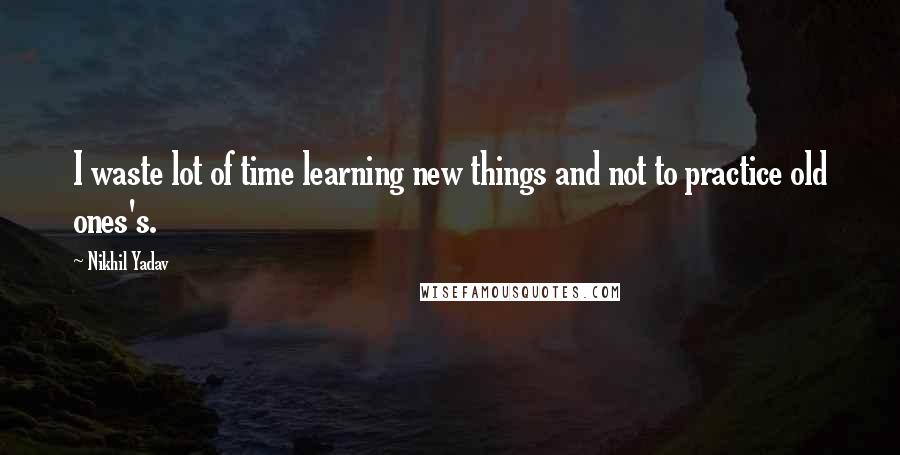 Nikhil Yadav Quotes: I waste lot of time learning new things and not to practice old ones's.