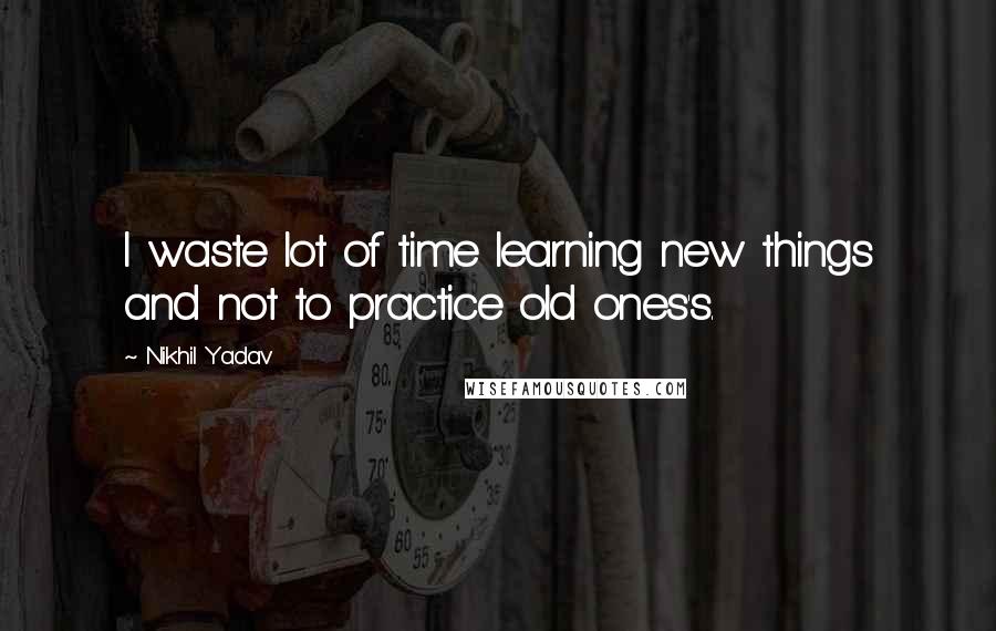 Nikhil Yadav Quotes: I waste lot of time learning new things and not to practice old ones's.