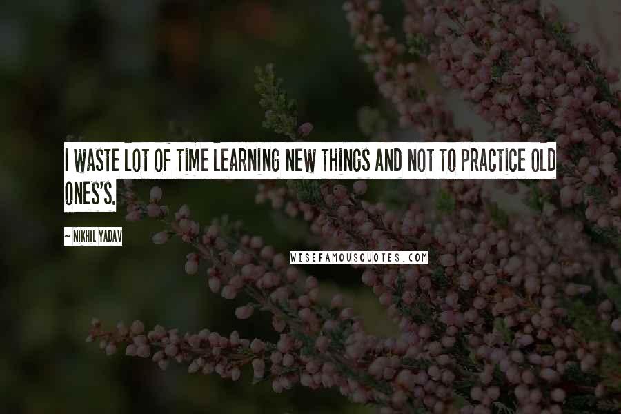 Nikhil Yadav Quotes: I waste lot of time learning new things and not to practice old ones's.