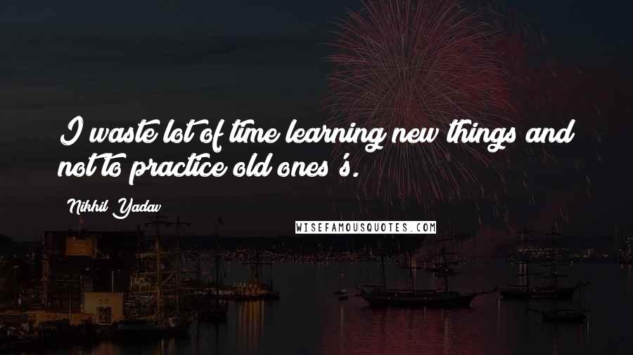 Nikhil Yadav Quotes: I waste lot of time learning new things and not to practice old ones's.