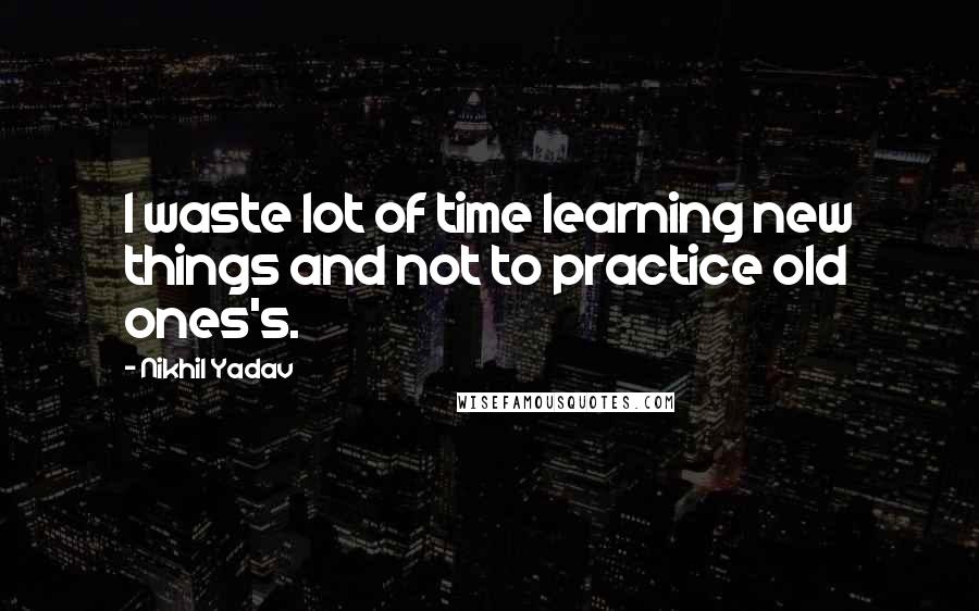 Nikhil Yadav Quotes: I waste lot of time learning new things and not to practice old ones's.