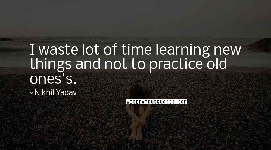 Nikhil Yadav Quotes: I waste lot of time learning new things and not to practice old ones's.