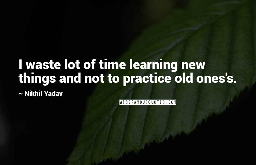 Nikhil Yadav Quotes: I waste lot of time learning new things and not to practice old ones's.