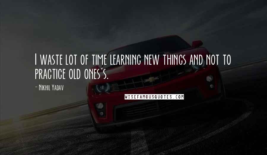 Nikhil Yadav Quotes: I waste lot of time learning new things and not to practice old ones's.
