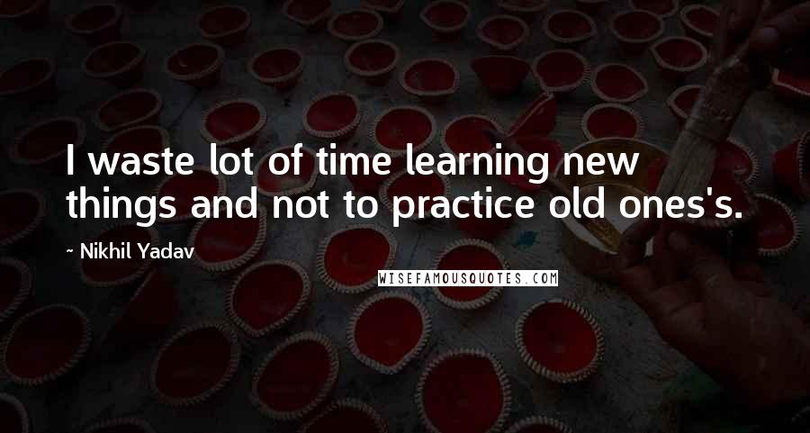 Nikhil Yadav Quotes: I waste lot of time learning new things and not to practice old ones's.
