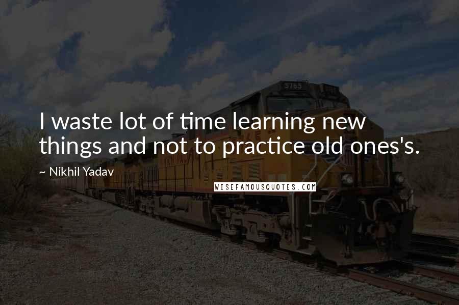 Nikhil Yadav Quotes: I waste lot of time learning new things and not to practice old ones's.