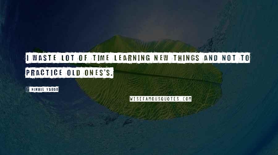 Nikhil Yadav Quotes: I waste lot of time learning new things and not to practice old ones's.