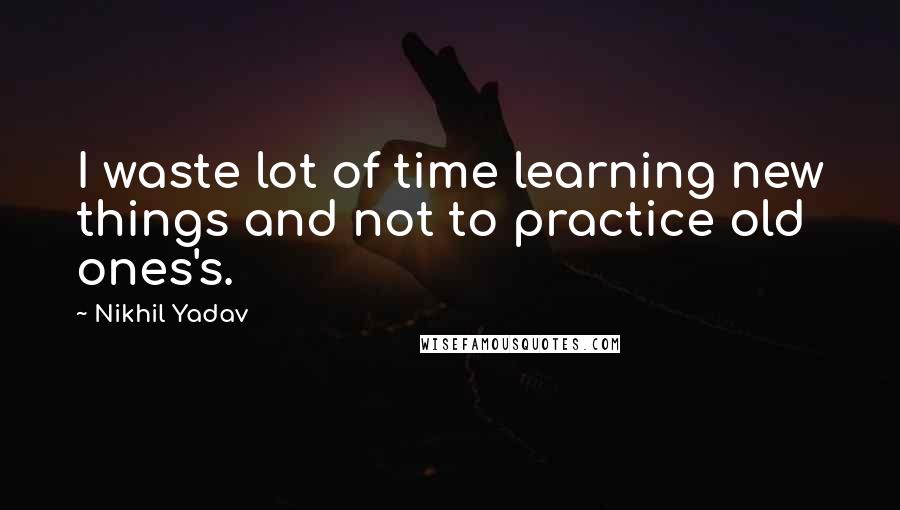 Nikhil Yadav Quotes: I waste lot of time learning new things and not to practice old ones's.