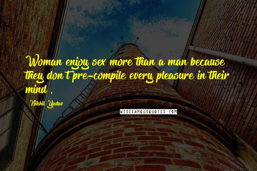 Nikhil Yadav Quotes: Woman enjoy sex more than a man because they don't pre-compile every pleasure in their mind .