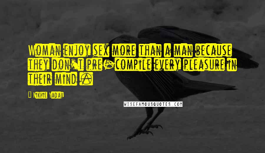Nikhil Yadav Quotes: Woman enjoy sex more than a man because they don't pre-compile every pleasure in their mind .