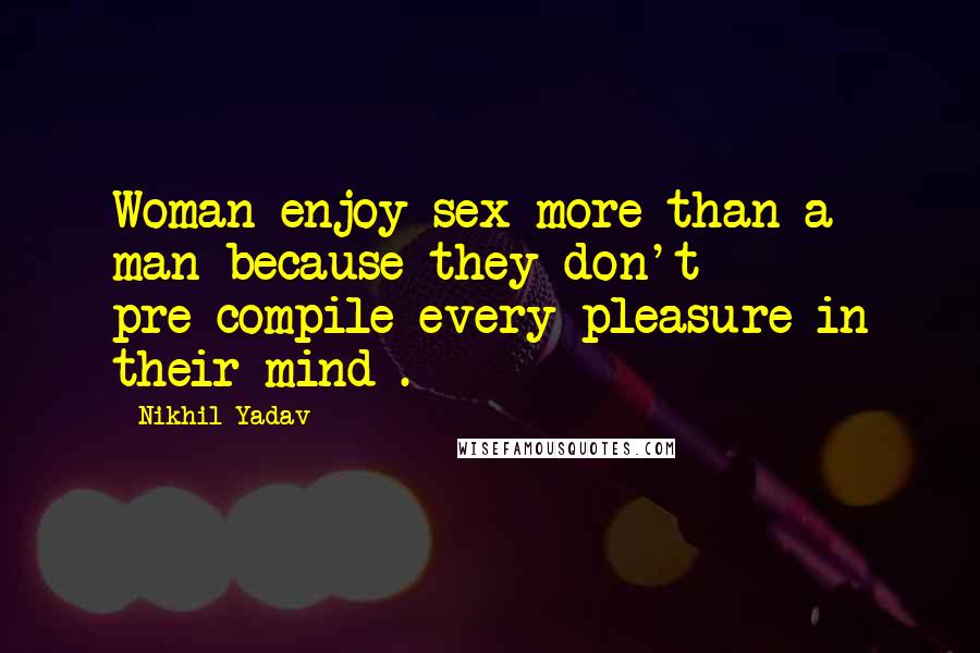 Nikhil Yadav Quotes: Woman enjoy sex more than a man because they don't pre-compile every pleasure in their mind .
