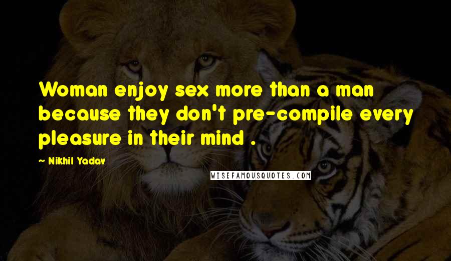 Nikhil Yadav Quotes: Woman enjoy sex more than a man because they don't pre-compile every pleasure in their mind .