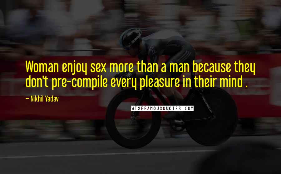 Nikhil Yadav Quotes: Woman enjoy sex more than a man because they don't pre-compile every pleasure in their mind .
