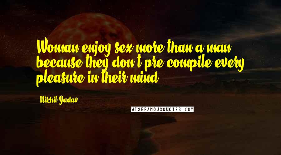 Nikhil Yadav Quotes: Woman enjoy sex more than a man because they don't pre-compile every pleasure in their mind .