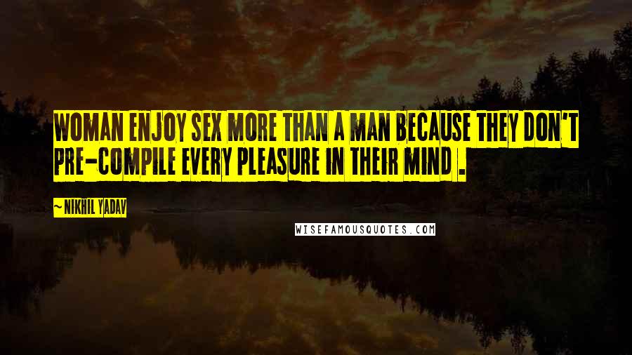 Nikhil Yadav Quotes: Woman enjoy sex more than a man because they don't pre-compile every pleasure in their mind .