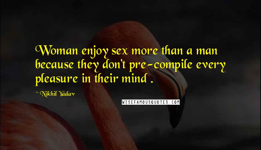 Nikhil Yadav Quotes: Woman enjoy sex more than a man because they don't pre-compile every pleasure in their mind .