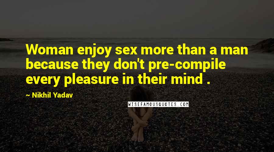 Nikhil Yadav Quotes: Woman enjoy sex more than a man because they don't pre-compile every pleasure in their mind .