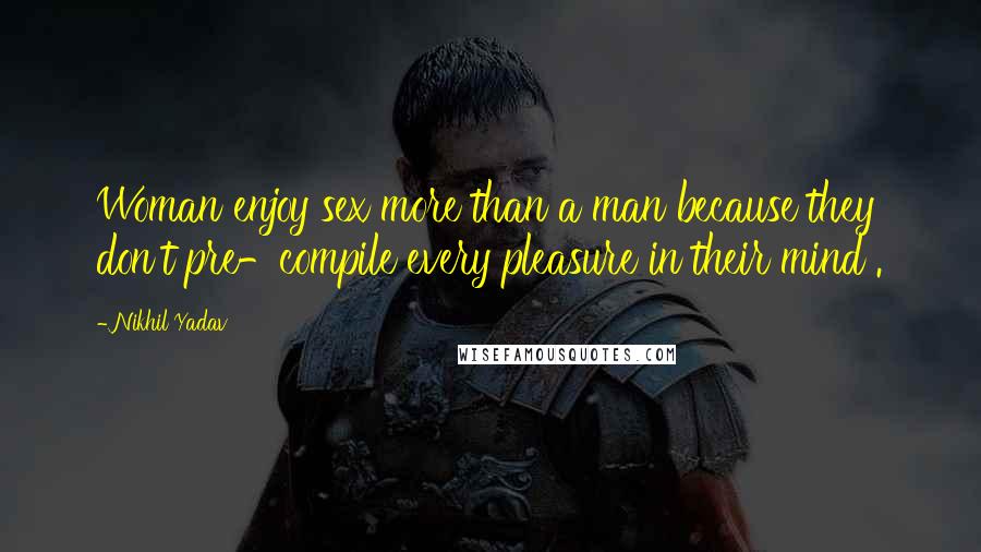 Nikhil Yadav Quotes: Woman enjoy sex more than a man because they don't pre-compile every pleasure in their mind .