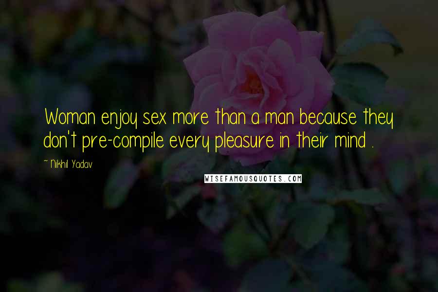 Nikhil Yadav Quotes: Woman enjoy sex more than a man because they don't pre-compile every pleasure in their mind .