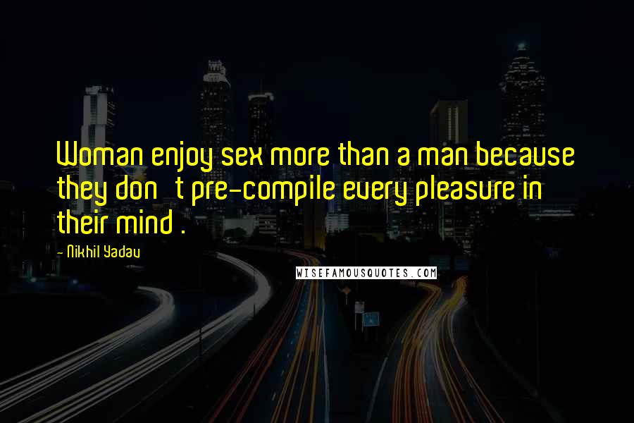 Nikhil Yadav Quotes: Woman enjoy sex more than a man because they don't pre-compile every pleasure in their mind .