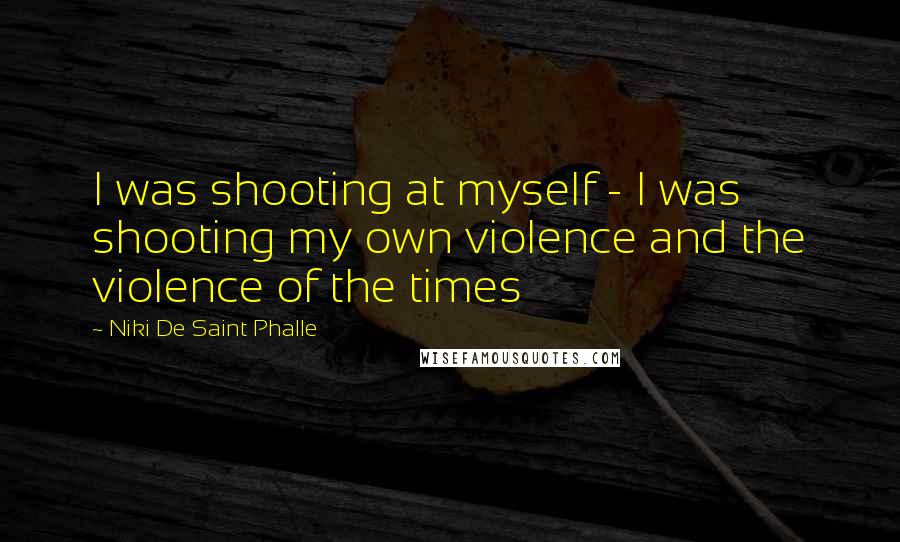 Niki De Saint Phalle Quotes: I was shooting at myself - I was shooting my own violence and the violence of the times