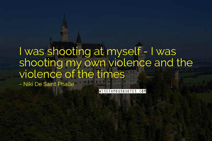 Niki De Saint Phalle Quotes: I was shooting at myself - I was shooting my own violence and the violence of the times